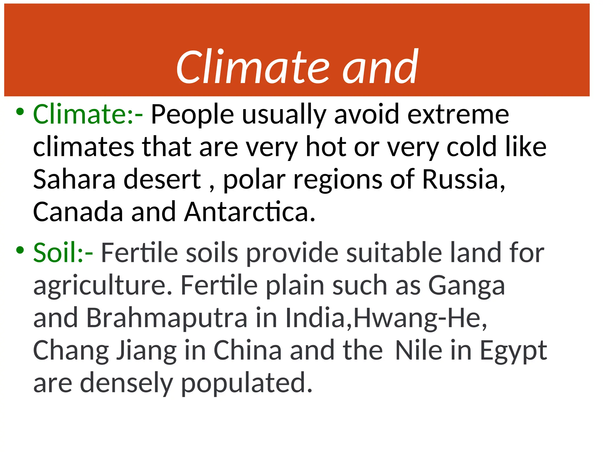 Climate and
Soil
• Climate:- People usually avoid extreme
climates that are very hot or very cold like
Sahara desert , polar regions of Russia,
Canada and Antarctica.
• Soil:- Fertile soils provide suitable land for
agriculture. Fertile plain such as Ganga
and Brahmaputra in India,Hwang-He,
Chang Jiang in China and the Nile in Egypt
are densely populated.
 