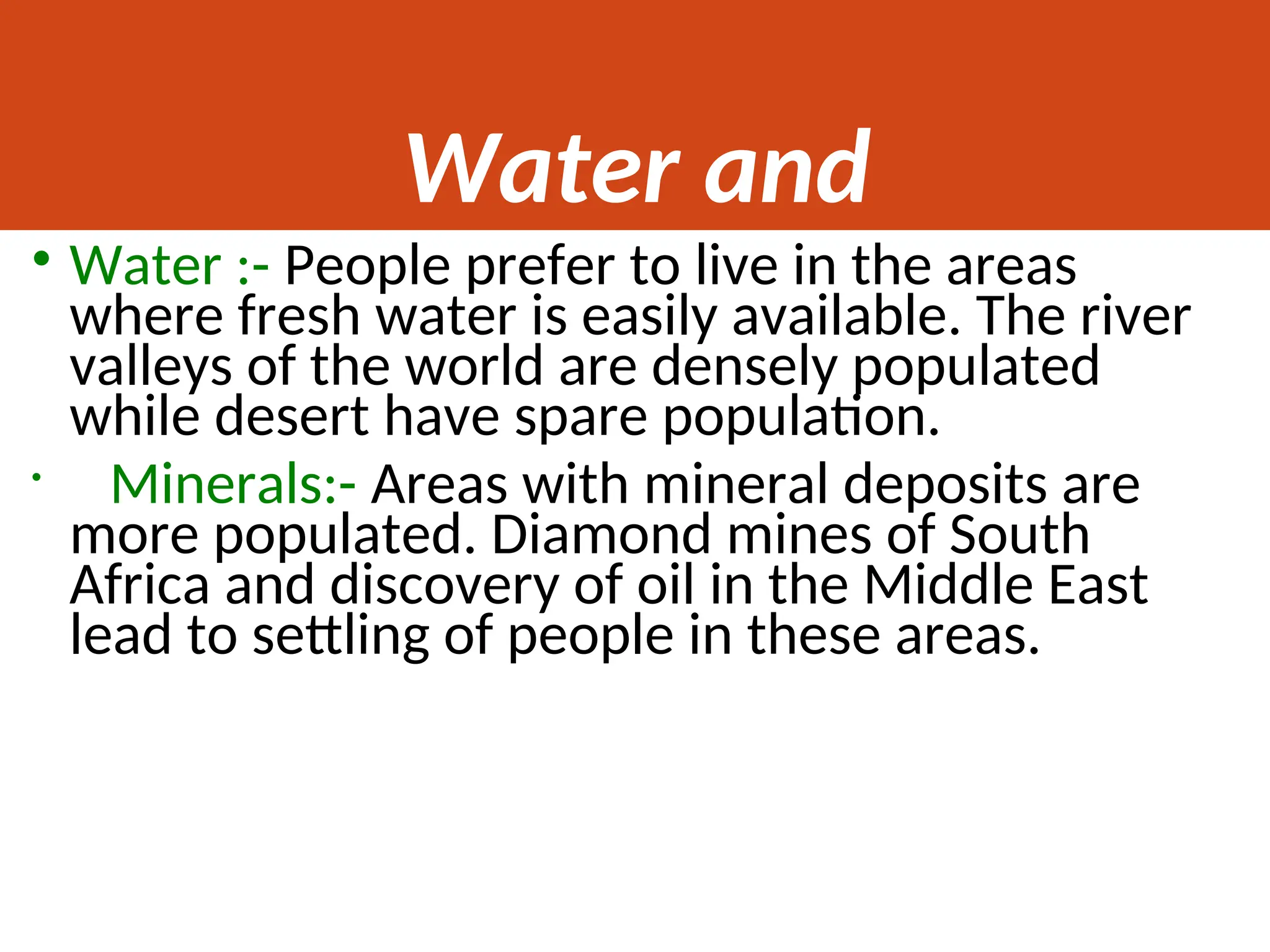 Water and
Minerals
• Water :- People prefer to live in the areas
where fresh water is easily available. The river
valleys of the world are densely populated
while desert have spare population.
• Minerals:- Areas with mineral deposits are
more populated. Diamond mines of South
Africa and discovery of oil in the Middle East
lead to settling of people in these areas.
 