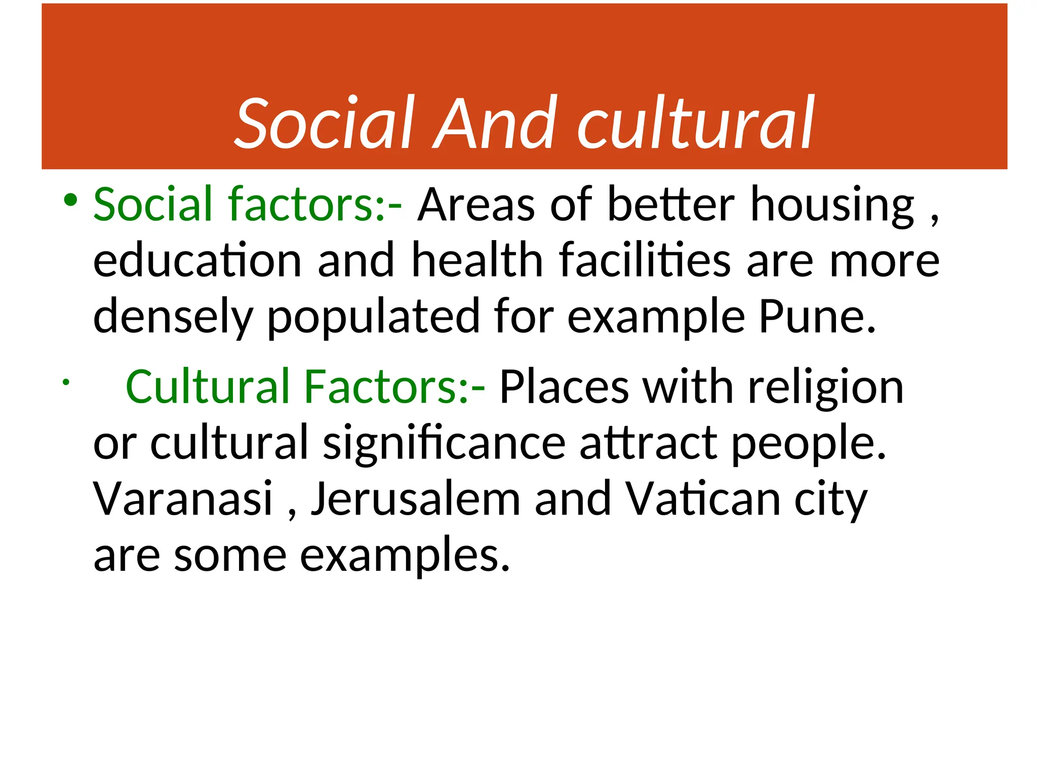 Social And cultural
Factors
• Social factors:- Areas of better housing ,
education and health facilities are more
densely populated for example Pune.
• Cultural Factors:- Places with religion
or cultural significance attract people.
Varanasi , Jerusalem and Vatican city
are some examples.
 