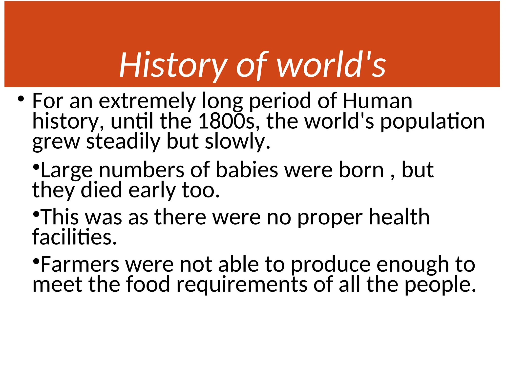 History of world's
Population
• For an extremely long period of Human
history, until the 1800s, the world's population
grew steadily but slowly.
•Large numbers of babies were born , but
they died early too.
•This was as there were no proper health
facilities.
•Farmers were not able to produce enough to
meet the food requirements of all the people.
 