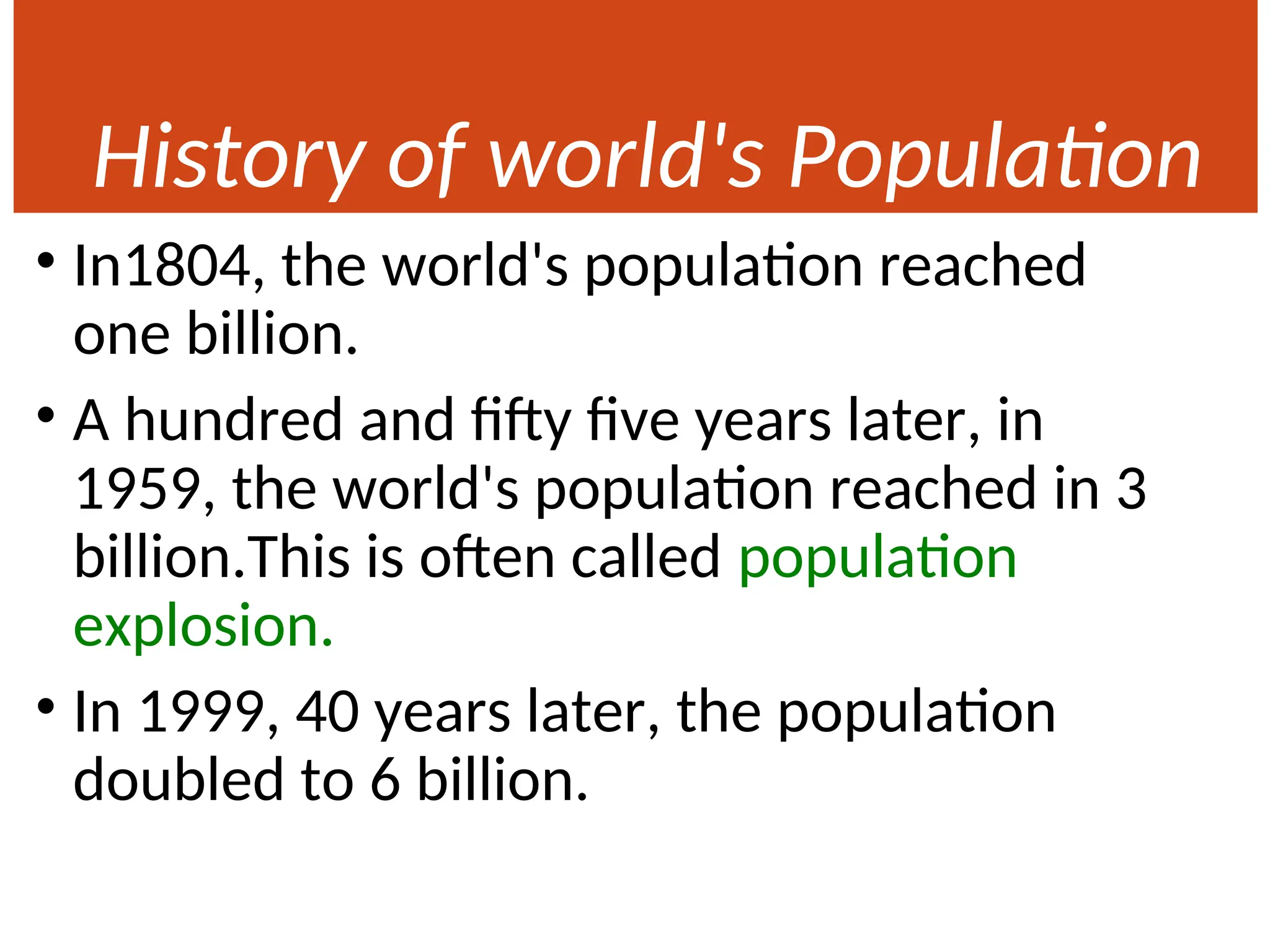 History of world's Population
• In1804, the world's population reached
one billion.
• A hundred and fifty five years later, in
1959, the world's population reached in 3
billion.This is often called population
explosion.
• In 1999, 40 years later, the population
doubled to 6 billion.
 
