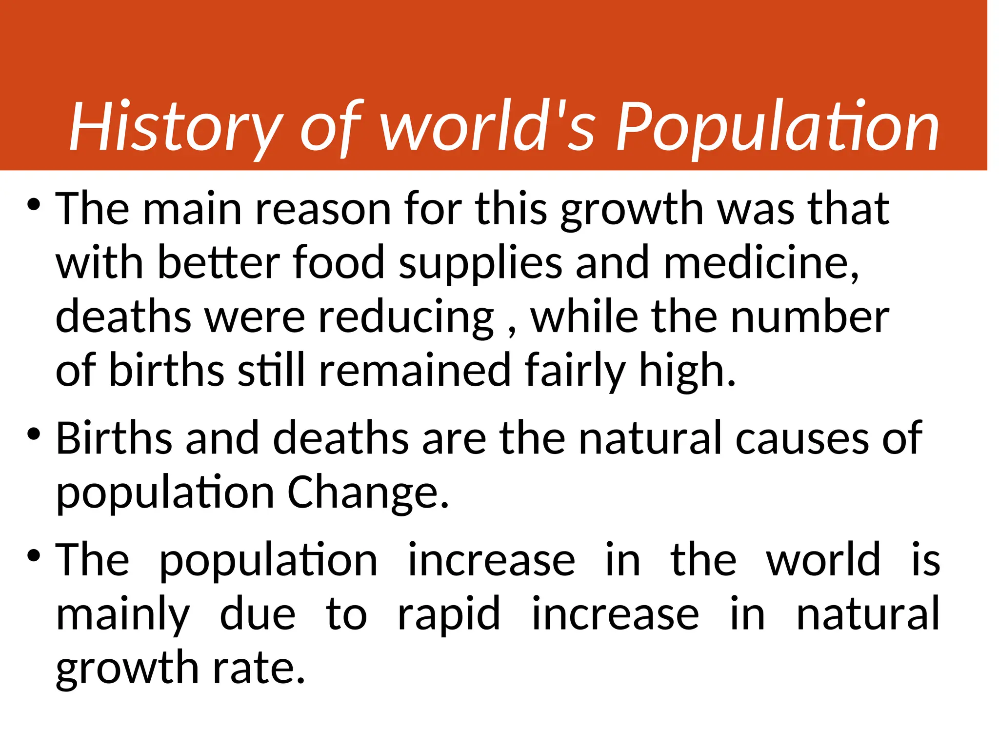 History of world's Population
• The main reason for this growth was that
with better food supplies and medicine,
deaths were reducing , while the number
of births still remained fairly high.
• Births and deaths are the natural causes of
population Change.
• The population increase in the world is
mainly due to rapid increase in natural
growth rate.
 