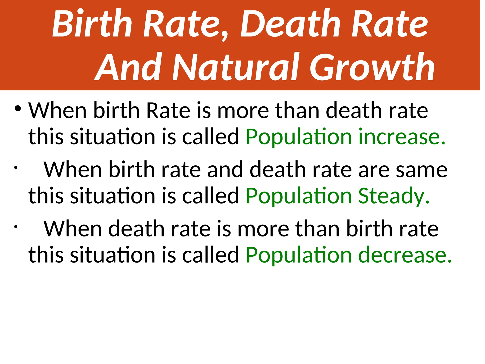 Birth Rate, Death Rate
And Natural Growth
Rate
• When birth Rate is more than death rate
this situation is called Population increase.
• When birth rate and death rate are same
this situation is called Population Steady.
• When death rate is more than birth rate
this situation is called Population decrease.
 