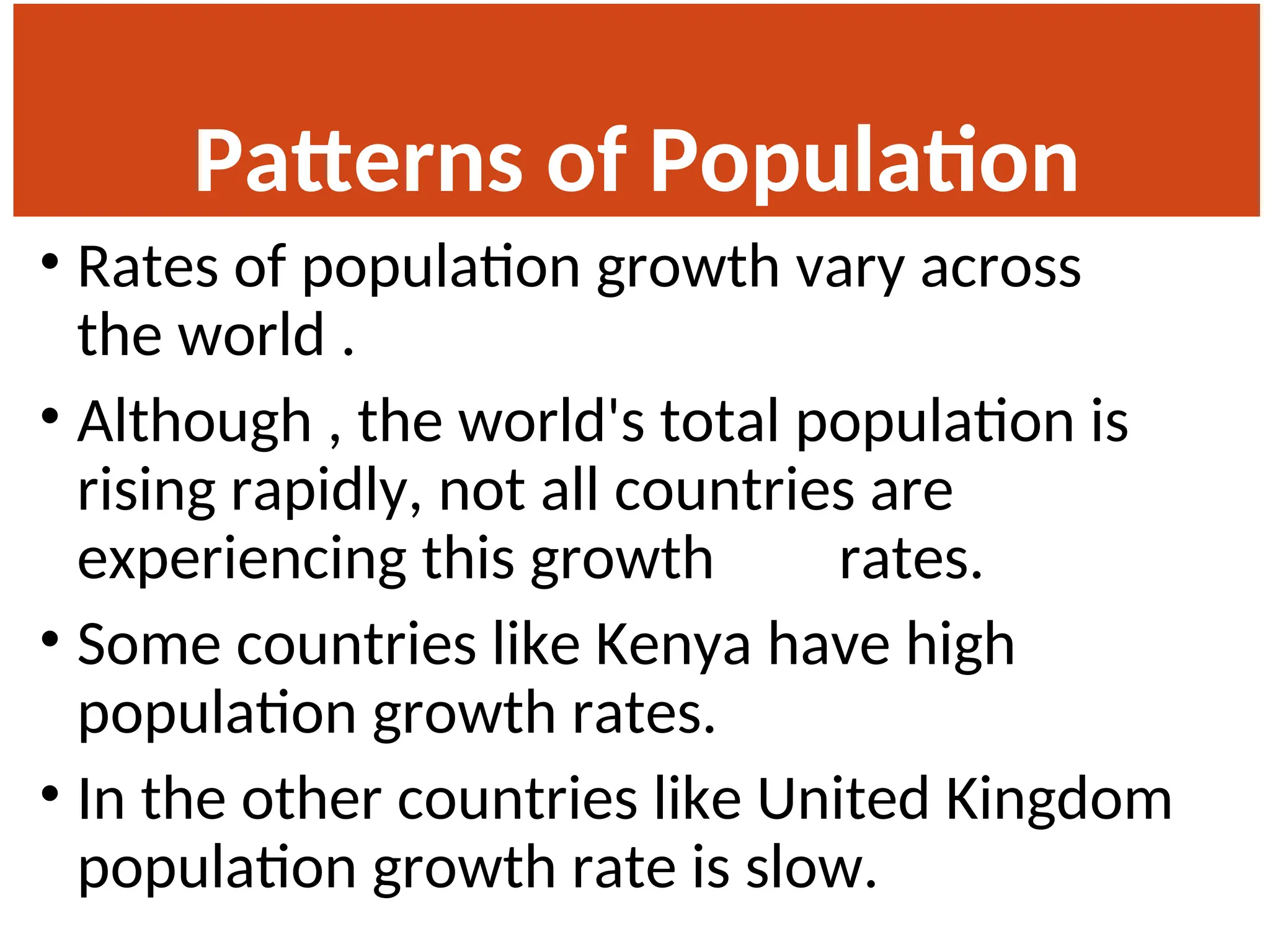 Patterns of Population
Change
• Rates of population growth vary across
the world .
• Although , the world's total population is
rising rapidly, not all countries are
experiencing this growth rates.
• Some countries like Kenya have high
population growth rates.
• In the other countries like United Kingdom
population growth rate is slow.
 