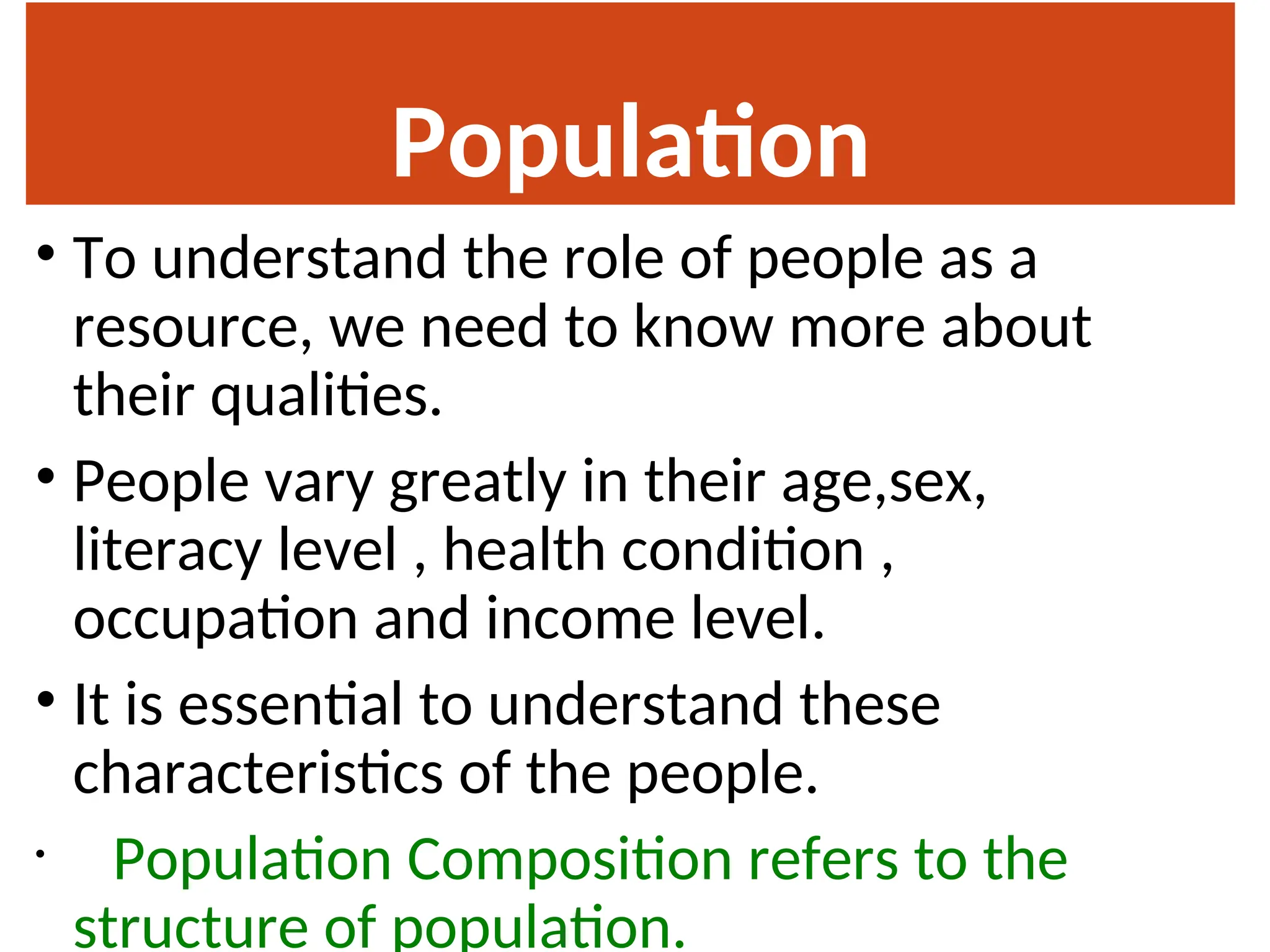 Population
Composition
• To understand the role of people as a
resource, we need to know more about
their qualities.
• People vary greatly in their age,sex,
literacy level , health condition ,
occupation and income level.
• It is essential to understand these
characteristics of the people.
• Population Composition refers to the
structure of population.
 