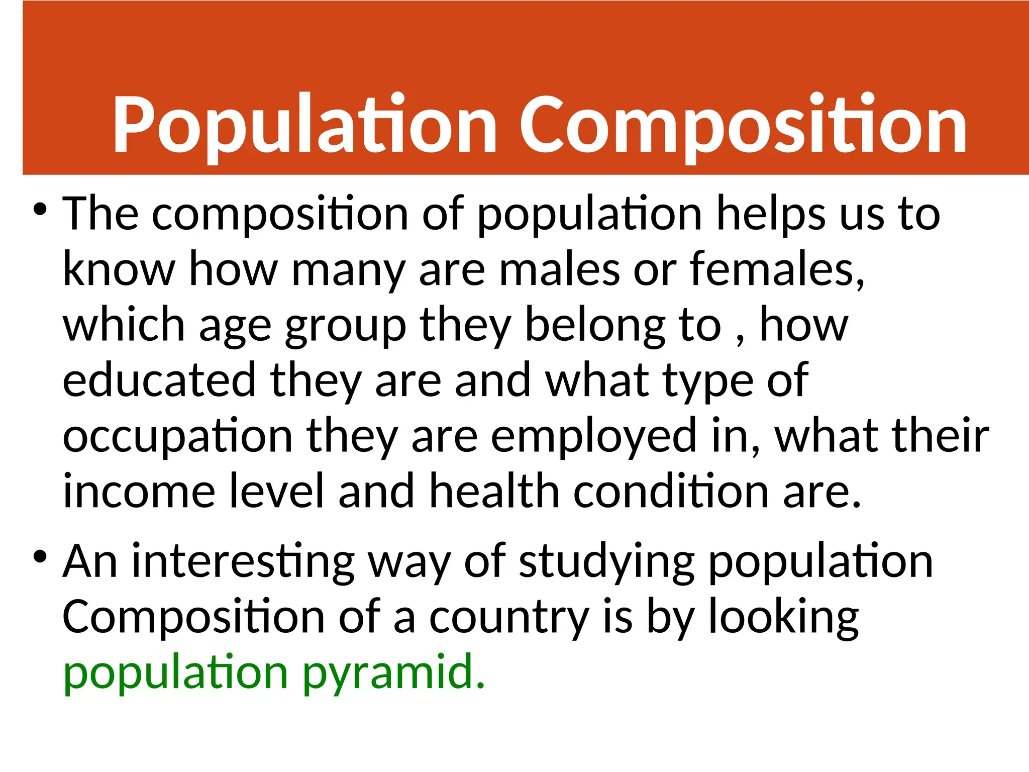 Population Composition
• The composition of population helps us to
know how many are males or females,
which age group they belong to , how
educated they are and what type of
occupation they are employed in, what their
income level and health condition are.
• An interesting way of studying population
Composition of a country is by looking
population pyramid.
 
