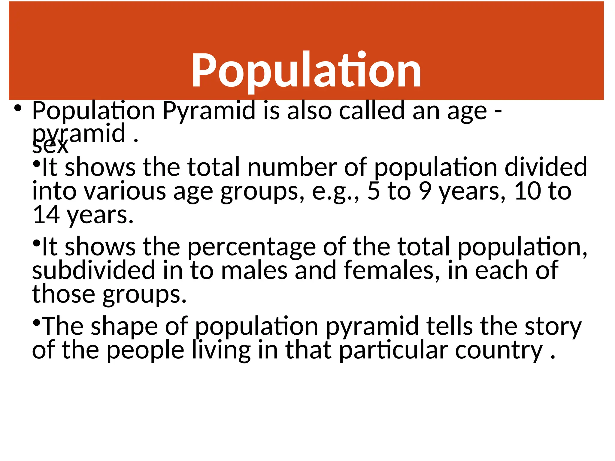 Population
Pyramid
• Population Pyramid is also called an age -
sex
pyramid .
•It shows the total number of population divided
into various age groups, e.g., 5 to 9 years, 10 to
14 years.
•It shows the percentage of the total population,
subdivided in to males and females, in each of
those groups.
•The shape of population pyramid tells the story
of the people living in that particular country .
 