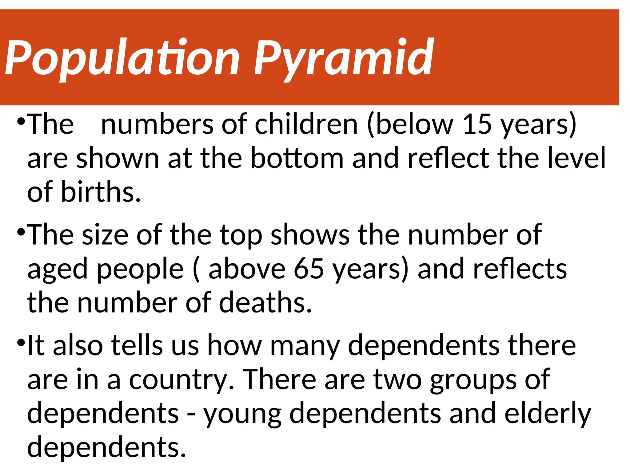 Population Pyramid
•The numbers of children (below 15 years)
are shown at the bottom and reflect the level
of births.
•The size of the top shows the number of
aged people ( above 65 years) and reflects
the number of deaths.
•It also tells us how many dependents there
are in a country. There are two groups of
dependents - young dependents and elderly
dependents.
 