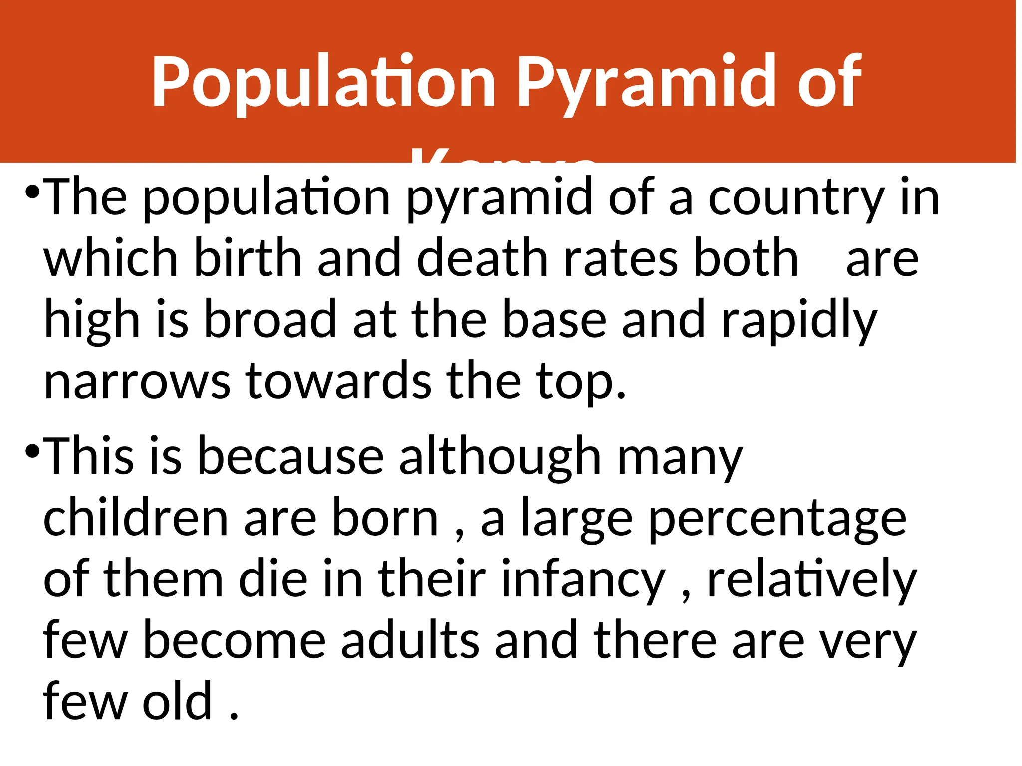 Population Pyramid of
Kenya
•The population pyramid of a country in
which birth and death rates both are
high is broad at the base and rapidly
narrows towards the top.
•This is because although many
children are born , a large percentage
of them die in their infancy , relatively
few become adults and there are very
few old .
 
