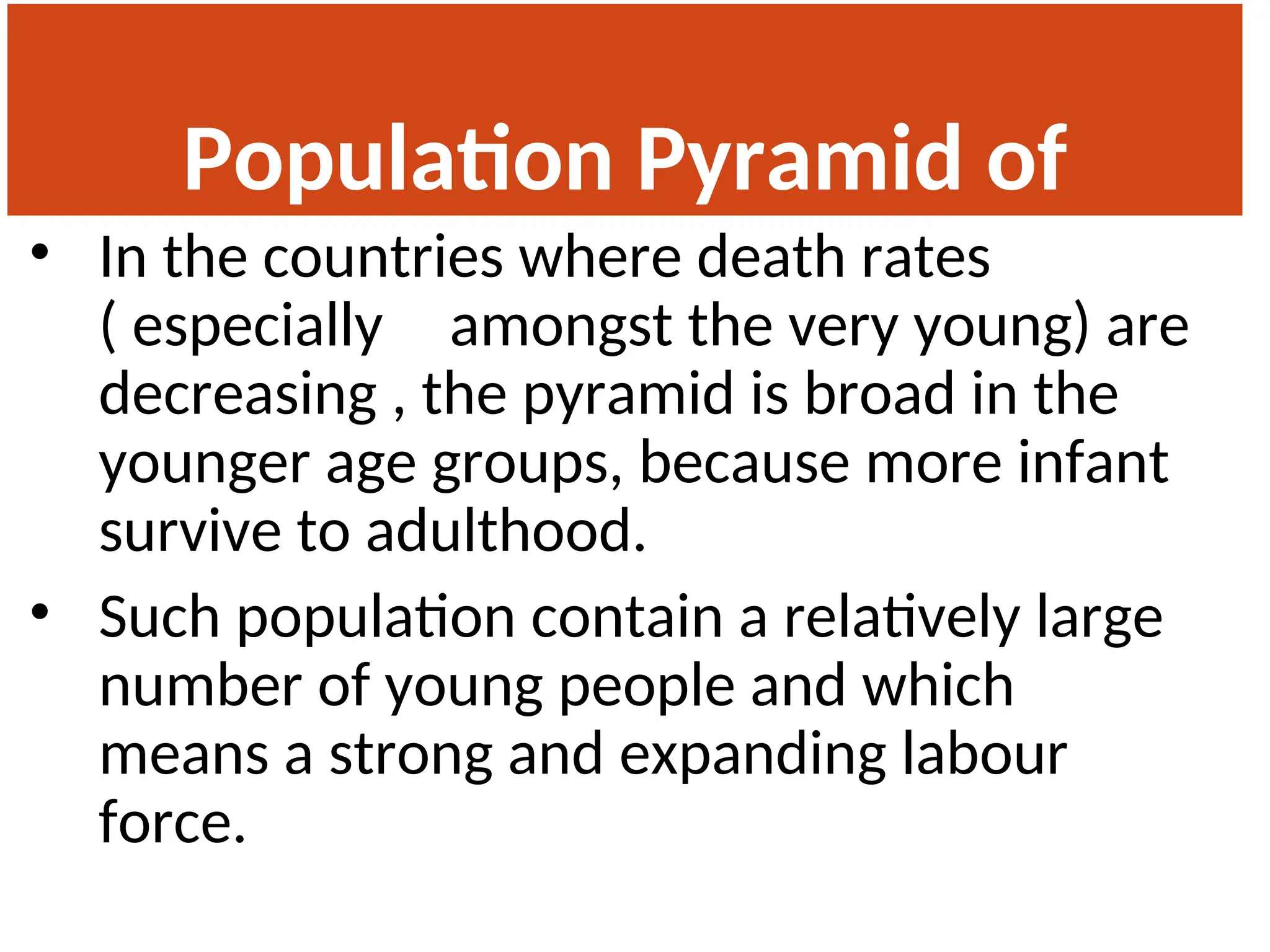 Population Pyramid of
India
• In the countries where death rates
( especially amongst the very young) are
decreasing , the pyramid is broad in the
younger age groups, because more infant
survive to adulthood.
• Such population contain a relatively large
number of young people and which
means a strong and expanding labour
force.
 
