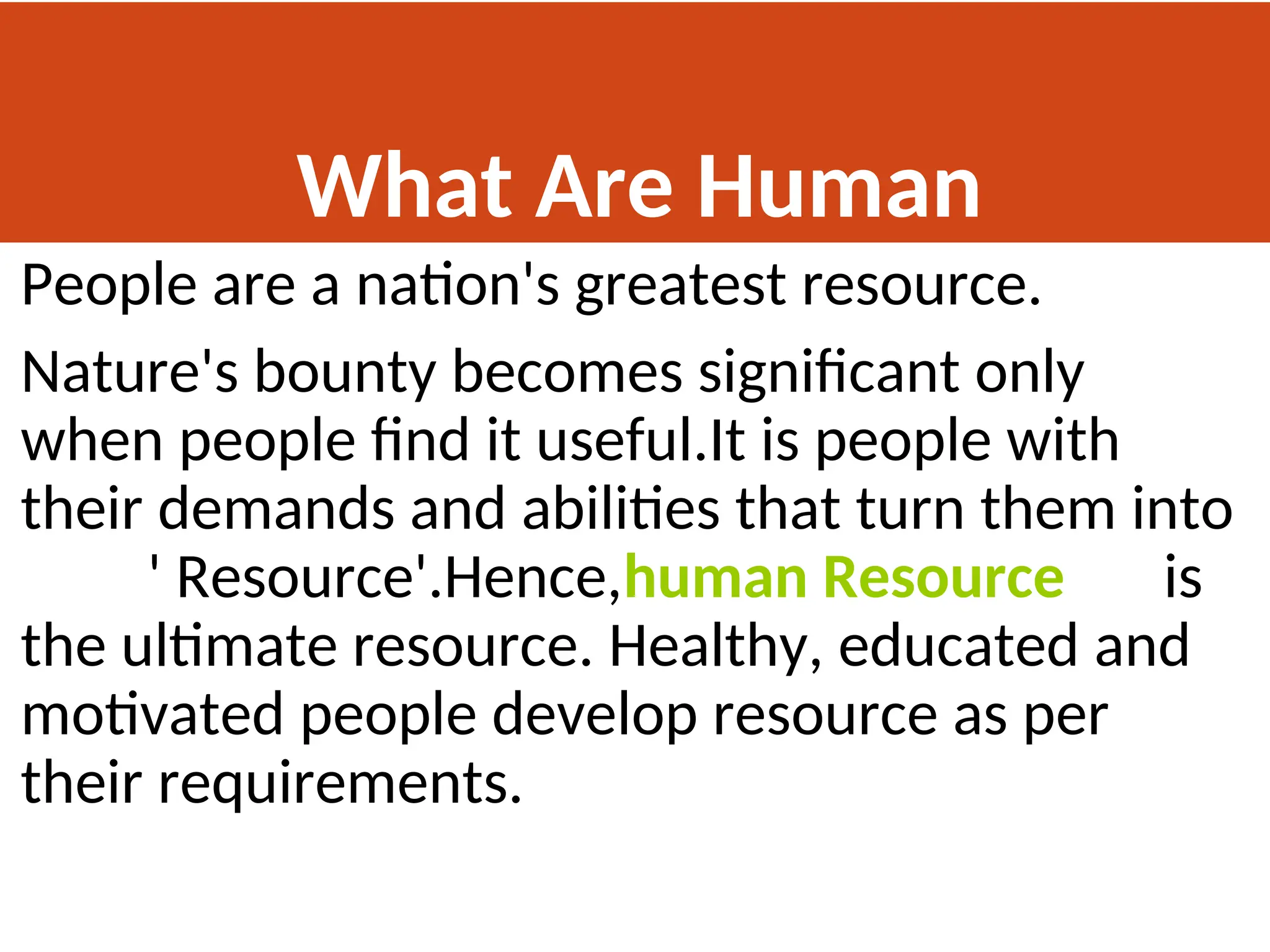 What Are Human
Resources
People are a nation's greatest resource.
Nature's bounty becomes significant only
when people find it useful.It is people with
their demands and abilities that turn them into
' Resource'.Hence,human Resource is
the ultimate resource. Healthy, educated and
motivated people develop resource as per
their requirements.
 