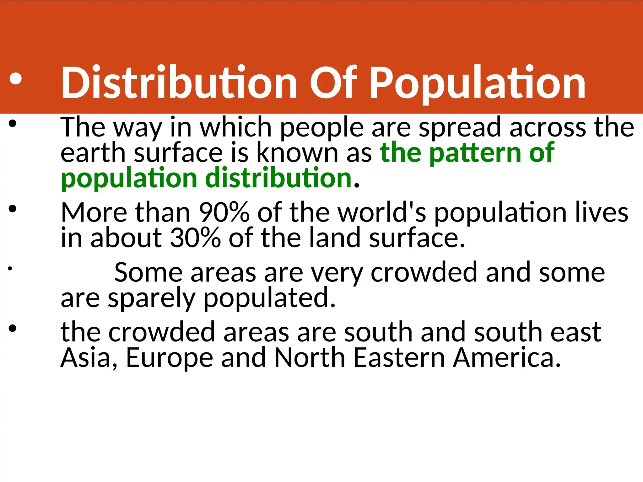 • Distribution Of Population
• The way in which people are spread across the
earth surface is known as the pattern of
population distribution.
• More than 90% of the world's population lives
in about 30% of the land surface.
• Some areas are very crowded and some
are sparely populated.
• the crowded areas are south and south east
Asia, Europe and North Eastern America.
 