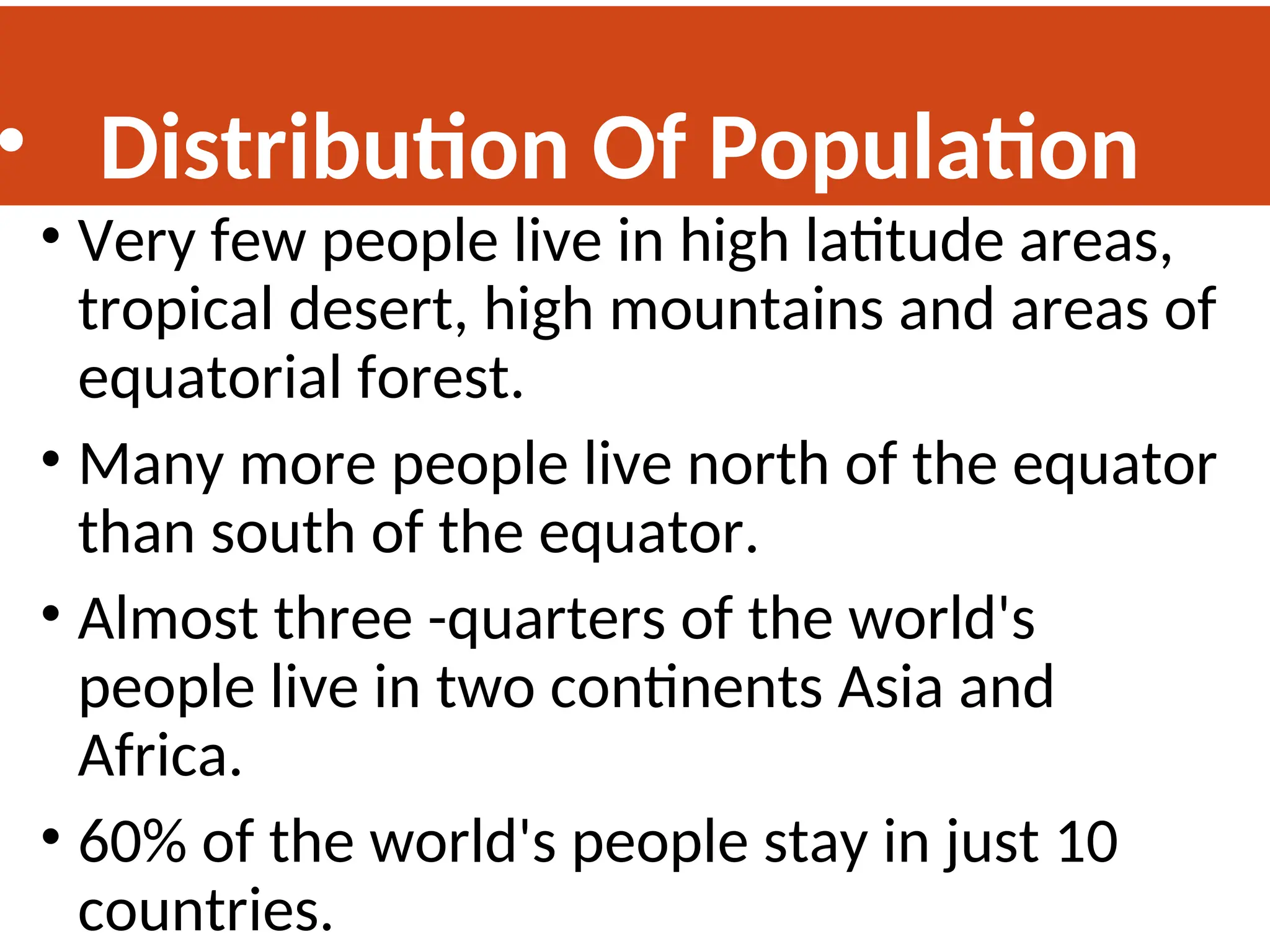 • Distribution Of Population
• Very few people live in high latitude areas,
tropical desert, high mountains and areas of
equatorial forest.
• Many more people live north of the equator
than south of the equator.
• Almost three -quarters of the world's
people live in two continents Asia and
Africa.
• 60% of the world's people stay in just 10
countries.
 