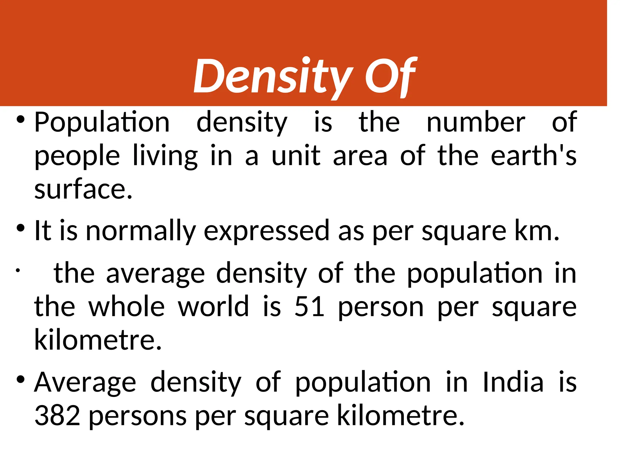 Density Of
Population
• Population density is the number of
people living in a unit area of the earth's
surface.
• It is normally expressed as per square km.
• the average density of the population in
the whole world is 51 person per square
kilometre.
• Average density of population in India is
382 persons per square kilometre.
 