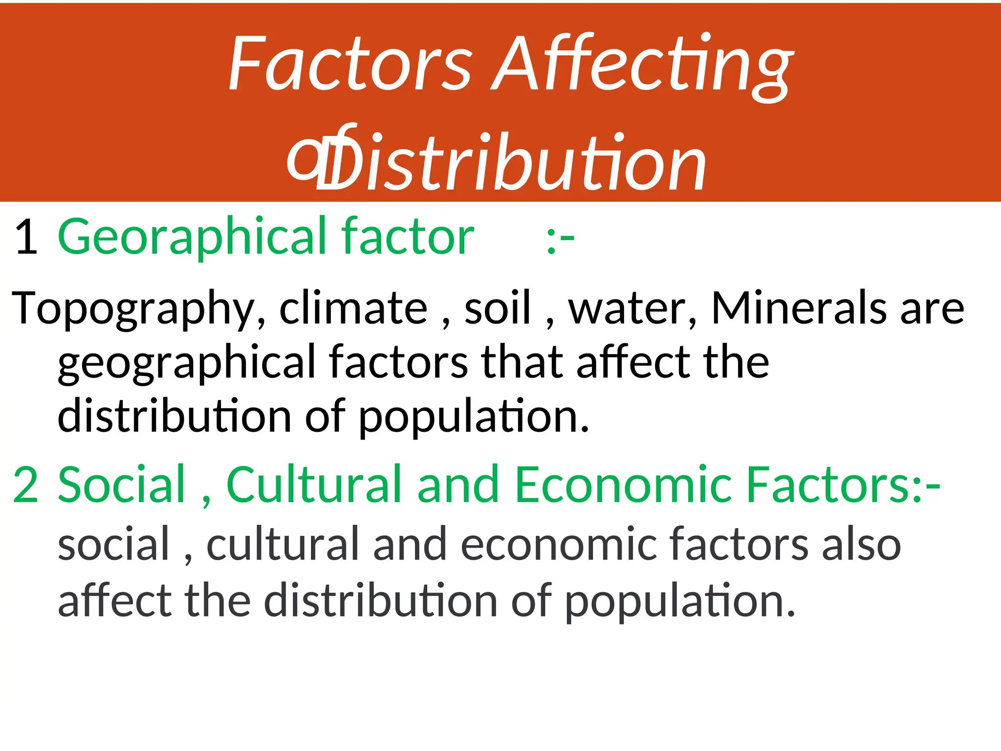 Factors Affecting
Distribution
of
Population
1 Georaphical factor :-
Topography, climate , soil , water, Minerals are
geographical factors that affect the
distribution of population.
2 Social , Cultural and Economic Factors:-
social , cultural and economic factors also
affect the distribution of population.
 