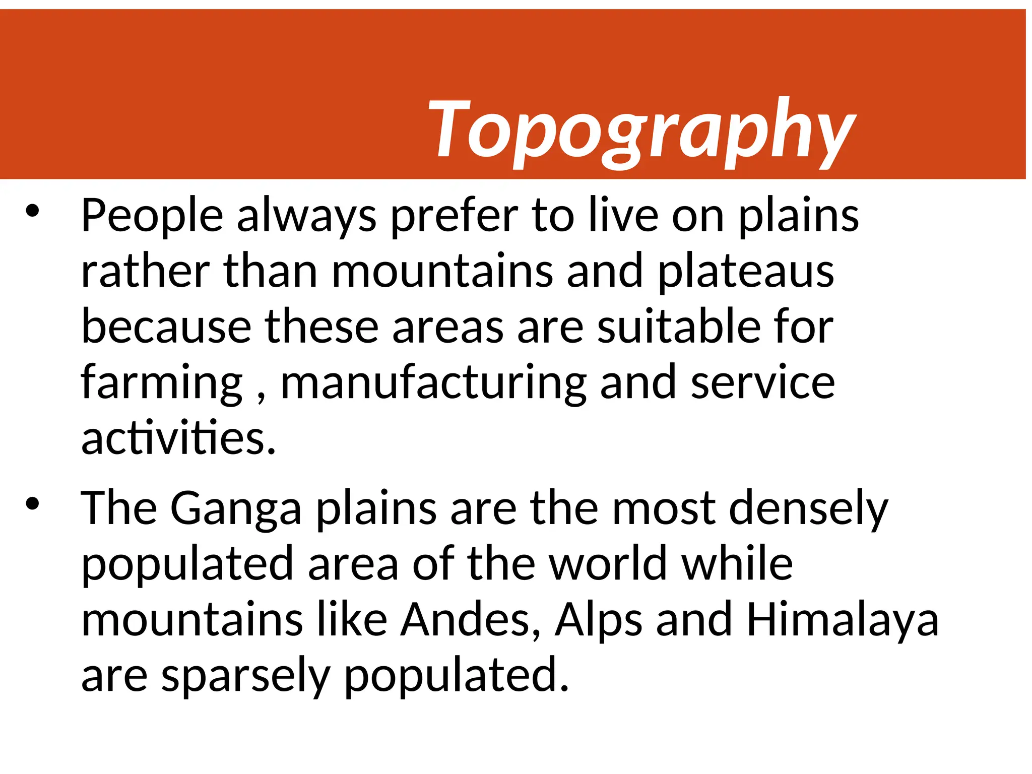 Topography
• People always prefer to live on plains
rather than mountains and plateaus
because these areas are suitable for
farming , manufacturing and service
activities.
• The Ganga plains are the most densely
populated area of the world while
mountains like Andes, Alps and Himalaya
are sparsely populated.
 
