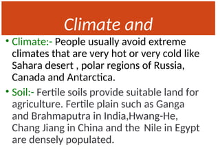 Climate and
Soil
• Climate:- People usually avoid extreme
climates that are very hot or very cold like
Sahara desert , polar regions of Russia,
Canada and Antarctica.
• Soil:- Fertile soils provide suitable land for
agriculture. Fertile plain such as Ganga
and Brahmaputra in India,Hwang-He,
Chang Jiang in China and the Nile in Egypt
are densely populated.
 