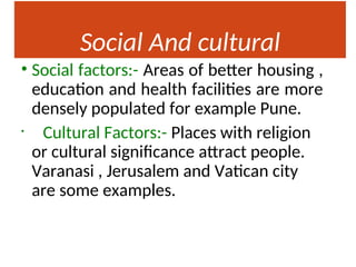 Social And cultural
Factors
• Social factors:- Areas of better housing ,
education and health facilities are more
densely populated for example Pune.
• Cultural Factors:- Places with religion
or cultural significance attract people.
Varanasi , Jerusalem and Vatican city
are some examples.
 