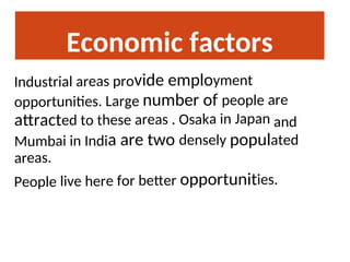 Economic factors
Industrial areas provide employment
opportunities. Large number of people are
attracted to these areas . Osaka in Japan and
Mumbai in India are two densely populated
areas.
People live here for better opportunities.
 