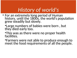 History of world's
Population
• For an extremely long period of Human
history, until the 1800s, the world's population
grew steadily but slowly.
•Large numbers of babies were born , but
they died early too.
•This was as there were no proper health
facilities.
•Farmers were not able to produce enough to
meet the food requirements of all the people.
 