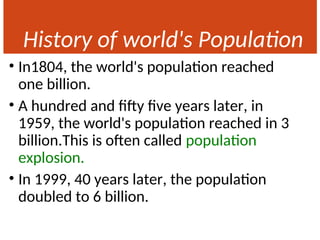 History of world's Population
• In1804, the world's population reached
one billion.
• A hundred and fifty five years later, in
1959, the world's population reached in 3
billion.This is often called population
explosion.
• In 1999, 40 years later, the population
doubled to 6 billion.
 