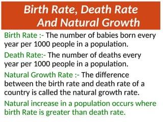 Birth Rate, Death Rate
And Natural Growth
Rate
Birth Rate :- The number of babies born every
year per 1000 people in a population.
Death Rate:- The number of deaths every
year per 1000 people in a population.
Natural Growth Rate :- The difference
between the birth rate and death rate of a
country is called the natural growth rate.
Natural increase in a population occurs where
birth Rate is greater than death rate.
 