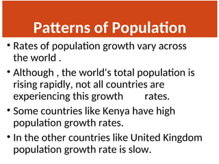 Patterns of Population
Change
• Rates of population growth vary across
the world .
• Although , the world's total population is
rising rapidly, not all countries are
experiencing this growth rates.
• Some countries like Kenya have high
population growth rates.
• In the other countries like United Kingdom
population growth rate is slow.
 