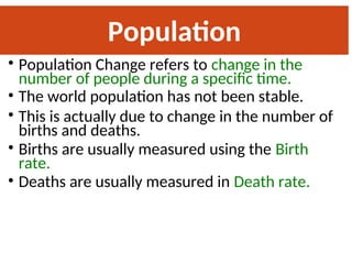 Population
Change
• Population Change refers to change in the
number of people during a specific time.
• The world population has not been stable.
• This is actually due to change in the number of
births and deaths.
• Births are usually measured using the Birth
rate.
• Deaths are usually measured in Death rate.
 