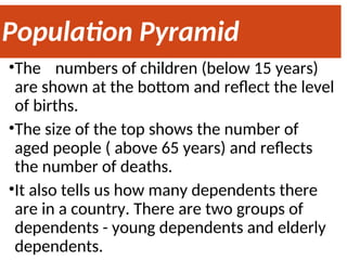 Population Pyramid
•The numbers of children (below 15 years)
are shown at the bottom and reflect the level
of births.
•The size of the top shows the number of
aged people ( above 65 years) and reflects
the number of deaths.
•It also tells us how many dependents there
are in a country. There are two groups of
dependents - young dependents and elderly
dependents.
 