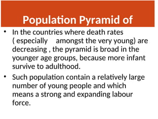 Population Pyramid of
India
• In the countries where death rates
( especially amongst the very young) are
decreasing , the pyramid is broad in the
younger age groups, because more infant
survive to adulthood.
• Such population contain a relatively large
number of young people and which
means a strong and expanding labour
force.
 