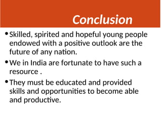 Conclusion
•Skilled, spirited and hopeful young people
endowed with a positive outlook are the
future of any nation.
•We in India are fortunate to have such a
resource .
•They must be educated and provided
skills and opportunities to become able
and productive.
 