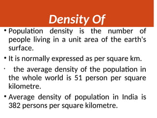 Density Of
Population
• Population density is the number of
people living in a unit area of the earth's
surface.
• It is normally expressed as per square km.
• the average density of the population in
the whole world is 51 person per square
kilometre.
• Average density of population in India is
382 persons per square kilometre.
 