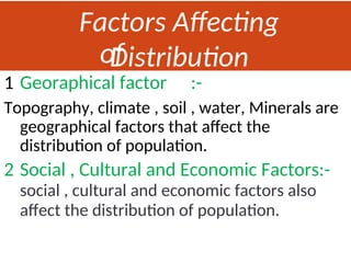 Factors Affecting
Distribution
of
Population
1 Georaphical factor :-
Topography, climate , soil , water, Minerals are
geographical factors that affect the
distribution of population.
2 Social , Cultural and Economic Factors:-
social , cultural and economic factors also
affect the distribution of population.
 