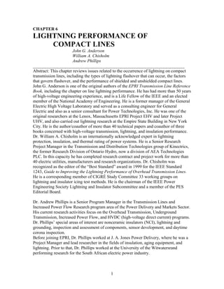 CHAPTER 6

LIGHTNING PERFORMANCE OF
COMPACT LINES
John G. Anderson
William A. Chisholm
Andrew Phillips
_____________________________________________________________________
Abstract: This chapter reviews issues related to the occurrence of lightning on compact
transmission lines, including the types of lightning flashover that can occur, the factors
that govern flashover, and the performance of shielded and unshielded compact lines.
John G. Anderson is one of the original authors of the EPRI Transmission Line Reference
Book, including the chapter on line lightning performance. He has had more than 50 years
of high-voltage engineering experience, and is a Life Fellow of the IEEE and an elected
member of the National Academy of Engineering. He is a former manager of the General
Electric High Voltage Laboratory and served as a consulting engineer for General
Electric and also as a senior consultant for Power Technologies, Inc. He was one of the
original researchers at the Lenox, Massachusetts EPRI Project EHV and later Project
UHV, and also carried out lightning research at the Empire State Building in New York
City. He is the author/coauthor of more than 40 technical papers and coauthor of three
books concerned with high-voltage transmission, lightning, and insulation performance.
Dr. William A. Chisholm is an internationally acknowledged expert in lightning
protection, insulation, and thermal rating of power systems. He is a Senior Research
Project Manager in the Transmission and Distribution Technologies group of Kinectrics,
the former Research Division of Ontario Hydro, now a division of AEA Technologies
PLC. In this capacity he has completed research contract and project work for more than
40 electric utilities, manufacturers and research organizations. Dr. Chisholm was
recognized as the editor of the “Best Standard” award in 1999 for the IEEE Standard
1243, Guide to Improving the Lightning Performance of Overhead Transmission Lines.
He is a corresponding member of CIGRÉ Study Committee 33 working groups on
lightning and insulator icing test methods. He is the chairman of the IEEE Power
Engineering Society Lightning and Insulator Subcommittee and a member of the PES
Editorial Board.
Dr. Andrew Phillips is a Senior Program Manager in the Transmission Lines and
Increased Power Flow Research program area of the Power Delivery and Markets Sector.
His current research activities focus on the Overhead Transmission, Underground
Transmission, Increased Power Flow, and HVDC (high-voltage direct current) programs.
Dr. Phillips’ special areas of interest are nonceramic insulators (NCI), lightning and
grounding, inspection and assessment of components, sensor development, and daytime
corona inspection.
Before joining EPRI, Dr. Phillips worked at J. A. Jones Power Delivery, where he was a
Project Manager and lead researcher in the fields of insulation, aging equipment, and
lightning. Prior to that, Dr. Phillips worked at the University of the Witwatersrand
performing research for the South African electric power industry.

1

 