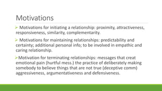 Motivations 
 Motivations for initiating a relationship: proximity, attractiveness, 
responsiveness, similarity, complementarity. 
 Motivations for maintaining relationships: predictability and 
certainty; additional personal info; to be involved in empathic and 
caring relationship. 
Motivation for terminating relationships: messages that creat 
emotional pain (hurtful mess.) the practice of deliberately making 
somebody to believe things that are not true (deceptive comm) 
aggressiveness, argumentativeness and defensiveness. 
 