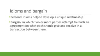 Idioms and bargain 
Personal idioms help to develop a unique relationship. 
Bargain: in which two or more parties attempt to reach an 
agreement on what each should give and receive in a 
transaction between them. 
 
