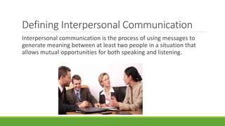Defining Interpersonal Communication 
Interpersonal communication is the process of using messages to 
generate meaning between at least two people in a situation that 
allows mutual opportunities for both speaking and listening. 
 
