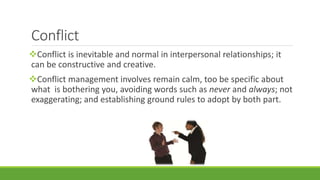 Conflict 
Conflict is inevitable and normal in interpersonal relationships; it 
can be constructive and creative. 
Conflict management involves remain calm, too be specific about 
what is bothering you, avoiding words such as never and always; not 
exaggerating; and establishing ground rules to adopt by both part. 
 