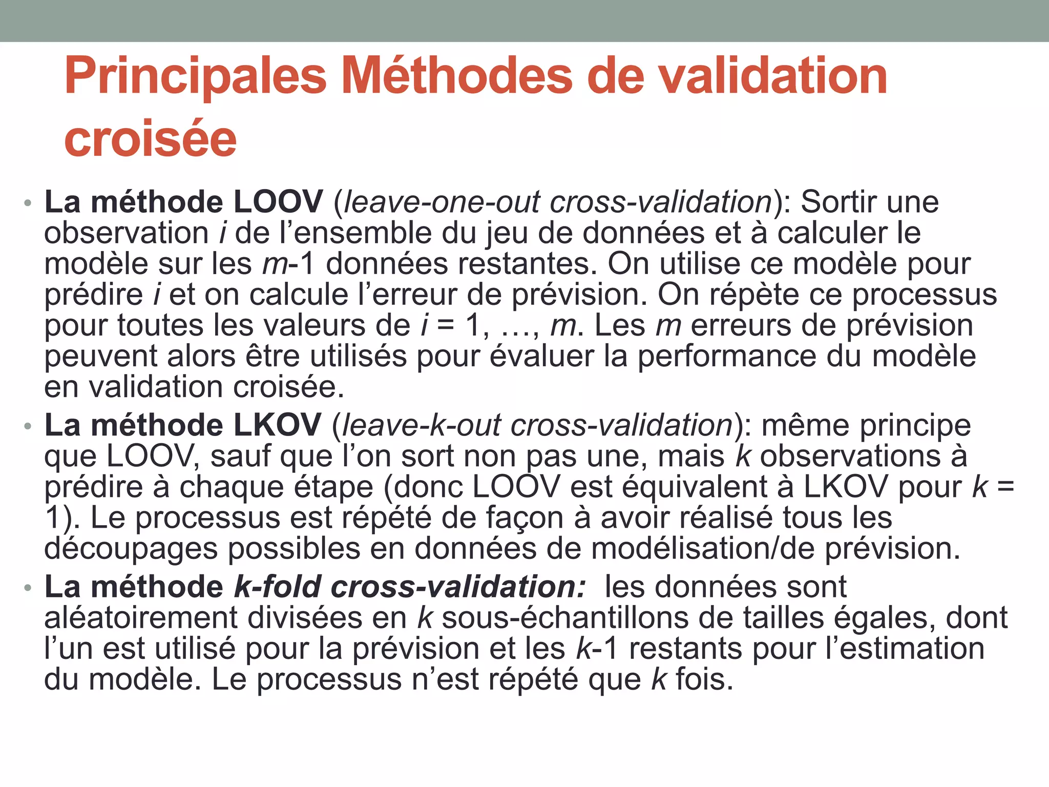 Principales Méthodes de validation
croisée
• La méthode LOOV (leave-one-out cross-validation): Sortir une
observation i de l’ensemble du jeu de données et à calculer le
modèle sur les m-1 données restantes. On utilise ce modèle pour
prédire i et on calcule l’erreur de prévision. On répète ce processus
pour toutes les valeurs de i = 1, …, m. Les m erreurs de prévision
peuvent alors être utilisés pour évaluer la performance du modèle
en validation croisée.
• La méthode LKOV (leave-k-out cross-validation): même principe
que LOOV, sauf que l’on sort non pas une, mais k observations à
prédire à chaque étape (donc LOOV est équivalent à LKOV pour k =
1). Le processus est répété de façon à avoir réalisé tous les
découpages possibles en données de modélisation/de prévision.
• La méthode k-fold cross-validation: les données sont
aléatoirement divisées en k sous-échantillons de tailles égales, dont
l’un est utilisé pour la prévision et les k-1 restants pour l’estimation
du modèle. Le processus n’est répété que k fois.
 
