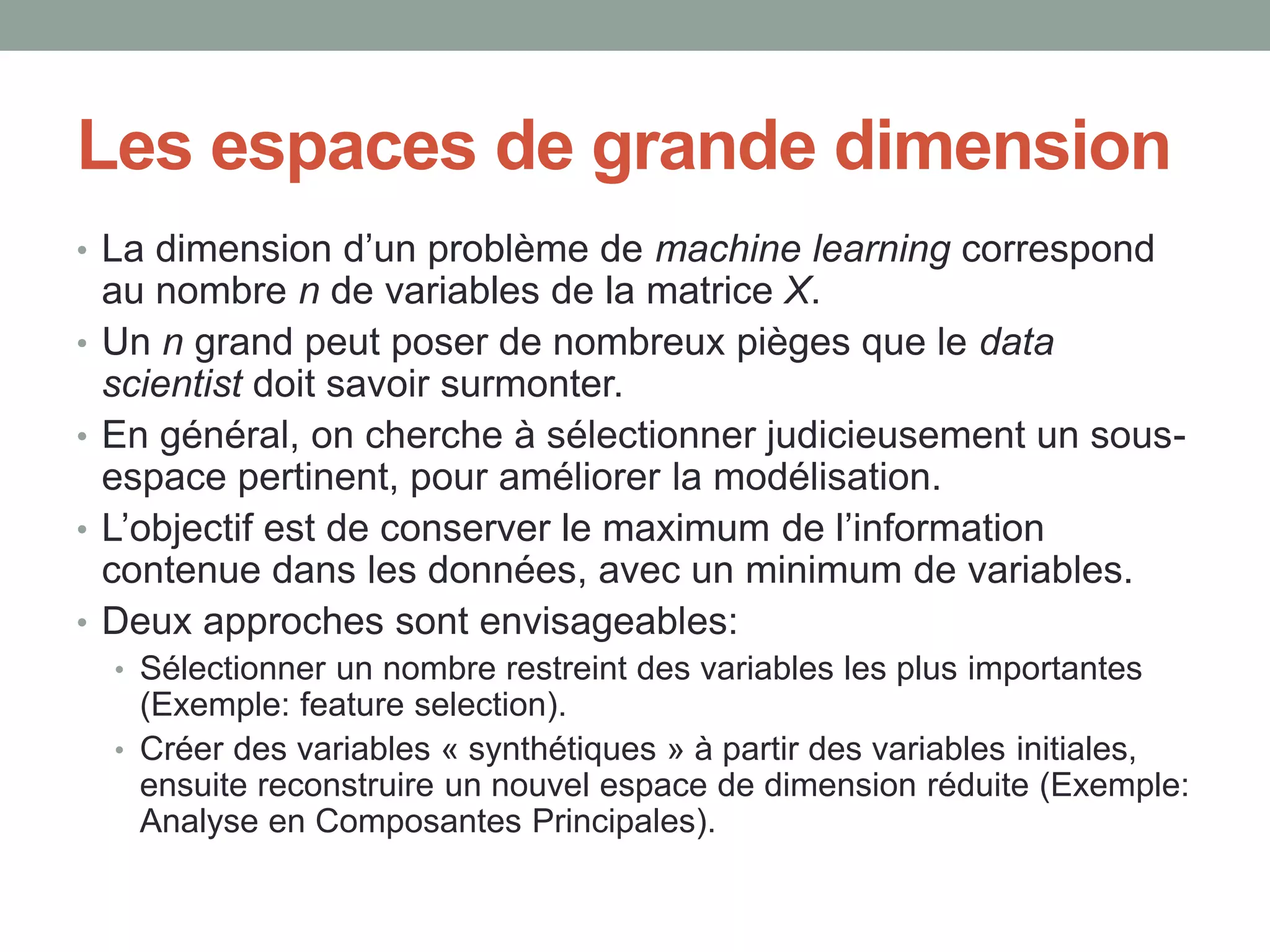 Les espaces de grande dimension
• La dimension d’un problème de machine learning correspond
au nombre n de variables de la matrice X.
• Un n grand peut poser de nombreux pièges que le data
scientist doit savoir surmonter.
• En général, on cherche à sélectionner judicieusement un sous-
espace pertinent, pour améliorer la modélisation.
• L’objectif est de conserver le maximum de l’information
contenue dans les données, avec un minimum de variables.
• Deux approches sont envisageables:
• Sélectionner un nombre restreint des variables les plus importantes
(Exemple: feature selection).
• Créer des variables « synthétiques » à partir des variables initiales,
ensuite reconstruire un nouvel espace de dimension réduite (Exemple:
Analyse en Composantes Principales).
 