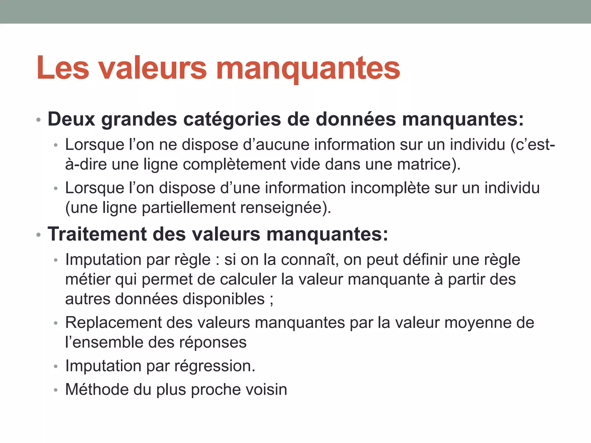 Les valeurs manquantes
• Deux grandes catégories de données manquantes:
• Lorsque l’on ne dispose d’aucune information sur un individu (c’est-
à-dire une ligne complètement vide dans une matrice).
• Lorsque l’on dispose d’une information incomplète sur un individu
(une ligne partiellement renseignée).
• Traitement des valeurs manquantes:
• Imputation par règle : si on la connaît, on peut définir une règle
métier qui permet de calculer la valeur manquante à partir des
autres données disponibles ;
• Replacement des valeurs manquantes par la valeur moyenne de
l’ensemble des réponses
• Imputation par régression.
• Méthode du plus proche voisin
 