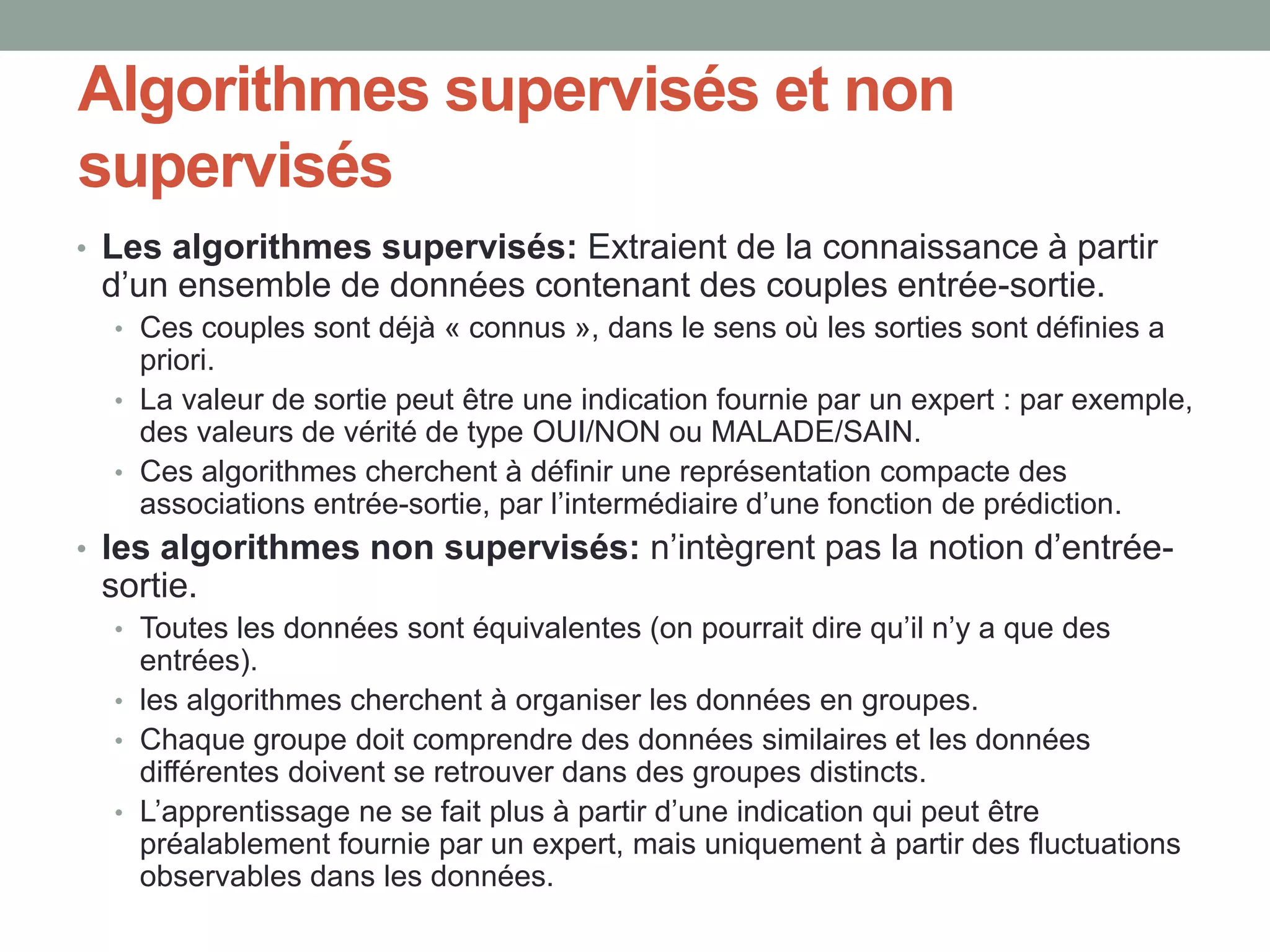 Algorithmes supervisés et non
supervisés
• Les algorithmes supervisés: Extraient de la connaissance à partir
d’un ensemble de données contenant des couples entrée-sortie.
• Ces couples sont déjà « connus », dans le sens où les sorties sont définies a
priori.
• La valeur de sortie peut être une indication fournie par un expert : par exemple,
des valeurs de vérité de type OUI/NON ou MALADE/SAIN.
• Ces algorithmes cherchent à définir une représentation compacte des
associations entrée-sortie, par l’intermédiaire d’une fonction de prédiction.
• les algorithmes non supervisés: n’intègrent pas la notion d’entrée-
sortie.
• Toutes les données sont équivalentes (on pourrait dire qu’il n’y a que des
entrées).
• les algorithmes cherchent à organiser les données en groupes.
• Chaque groupe doit comprendre des données similaires et les données
différentes doivent se retrouver dans des groupes distincts.
• L’apprentissage ne se fait plus à partir d’une indication qui peut être
préalablement fournie par un expert, mais uniquement à partir des fluctuations
observables dans les données.
 