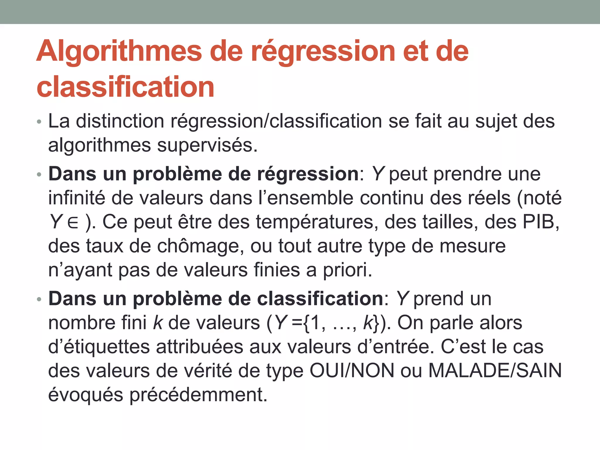 Algorithmes de régression et de
classification
• La distinction régression/classification se fait au sujet des
algorithmes supervisés.
• Dans un problème de régression: Y peut prendre une
infinité de valeurs dans l’ensemble continu des réels (noté
Y ∈ ). Ce peut être des températures, des tailles, des PIB,
des taux de chômage, ou tout autre type de mesure
n’ayant pas de valeurs finies a priori.
• Dans un problème de classification: Y prend un
nombre fini k de valeurs (Y ={1, …, k}). On parle alors
d’étiquettes attribuées aux valeurs d’entrée. C’est le cas
des valeurs de vérité de type OUI/NON ou MALADE/SAIN
évoqués précédemment.
 
