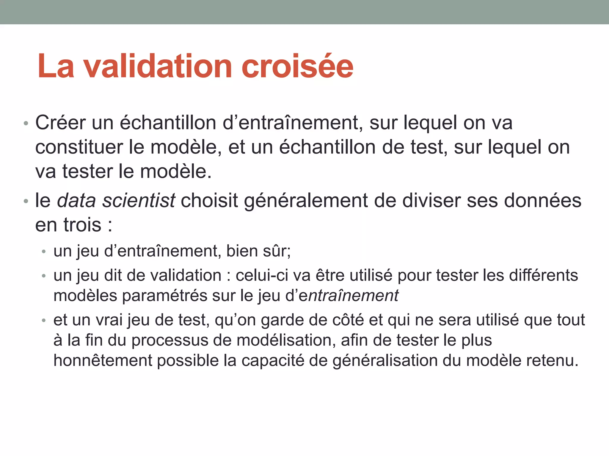 La validation croisée
• Créer un échantillon d’entraînement, sur lequel on va
constituer le modèle, et un échantillon de test, sur lequel on
va tester le modèle.
• le data scientist choisit généralement de diviser ses données
en trois :
• un jeu d’entraînement, bien sûr;
• un jeu dit de validation : celui-ci va être utilisé pour tester les différents
modèles paramétrés sur le jeu d’entraînement
• et un vrai jeu de test, qu’on garde de côté et qui ne sera utilisé que tout
à la fin du processus de modélisation, afin de tester le plus
honnêtement possible la capacité de généralisation du modèle retenu.
 