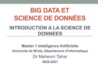 BIG DATA ET
SCIENCE DE DONNÉES
INTRODUCTION A LA SCIENCE DE
DONNEES
Master 1 Intelligence Artificielle
Université de M’sila, Département d’Informatique
Dr Mehenni Tahar
2020-2021
 