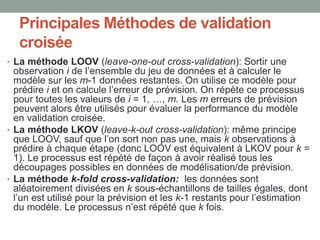 Principales Méthodes de validation
croisée
• La méthode LOOV (leave-one-out cross-validation): Sortir une
observation i de l’ensemble du jeu de données et à calculer le
modèle sur les m-1 données restantes. On utilise ce modèle pour
prédire i et on calcule l’erreur de prévision. On répète ce processus
pour toutes les valeurs de i = 1, …, m. Les m erreurs de prévision
peuvent alors être utilisés pour évaluer la performance du modèle
en validation croisée.
• La méthode LKOV (leave-k-out cross-validation): même principe
que LOOV, sauf que l’on sort non pas une, mais k observations à
prédire à chaque étape (donc LOOV est équivalent à LKOV pour k =
1). Le processus est répété de façon à avoir réalisé tous les
découpages possibles en données de modélisation/de prévision.
• La méthode k-fold cross-validation: les données sont
aléatoirement divisées en k sous-échantillons de tailles égales, dont
l’un est utilisé pour la prévision et les k-1 restants pour l’estimation
du modèle. Le processus n’est répété que k fois.
 