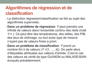 Algorithmes de régression et de
classification
• La distinction régression/classification se fait au sujet des
algorithmes supervisés.
• Dans un problème de régression: Y peut prendre une
infinité de valeurs dans l’ensemble continu des réels (noté
Y ∈ ). Ce peut être des températures, des tailles, des PIB,
des taux de chômage, ou tout autre type de mesure
n’ayant pas de valeurs finies a priori.
• Dans un problème de classification: Y prend un
nombre fini k de valeurs (Y ={1, …, k}). On parle alors
d’étiquettes attribuées aux valeurs d’entrée. C’est le cas
des valeurs de vérité de type OUI/NON ou MALADE/SAIN
évoqués précédemment.
 