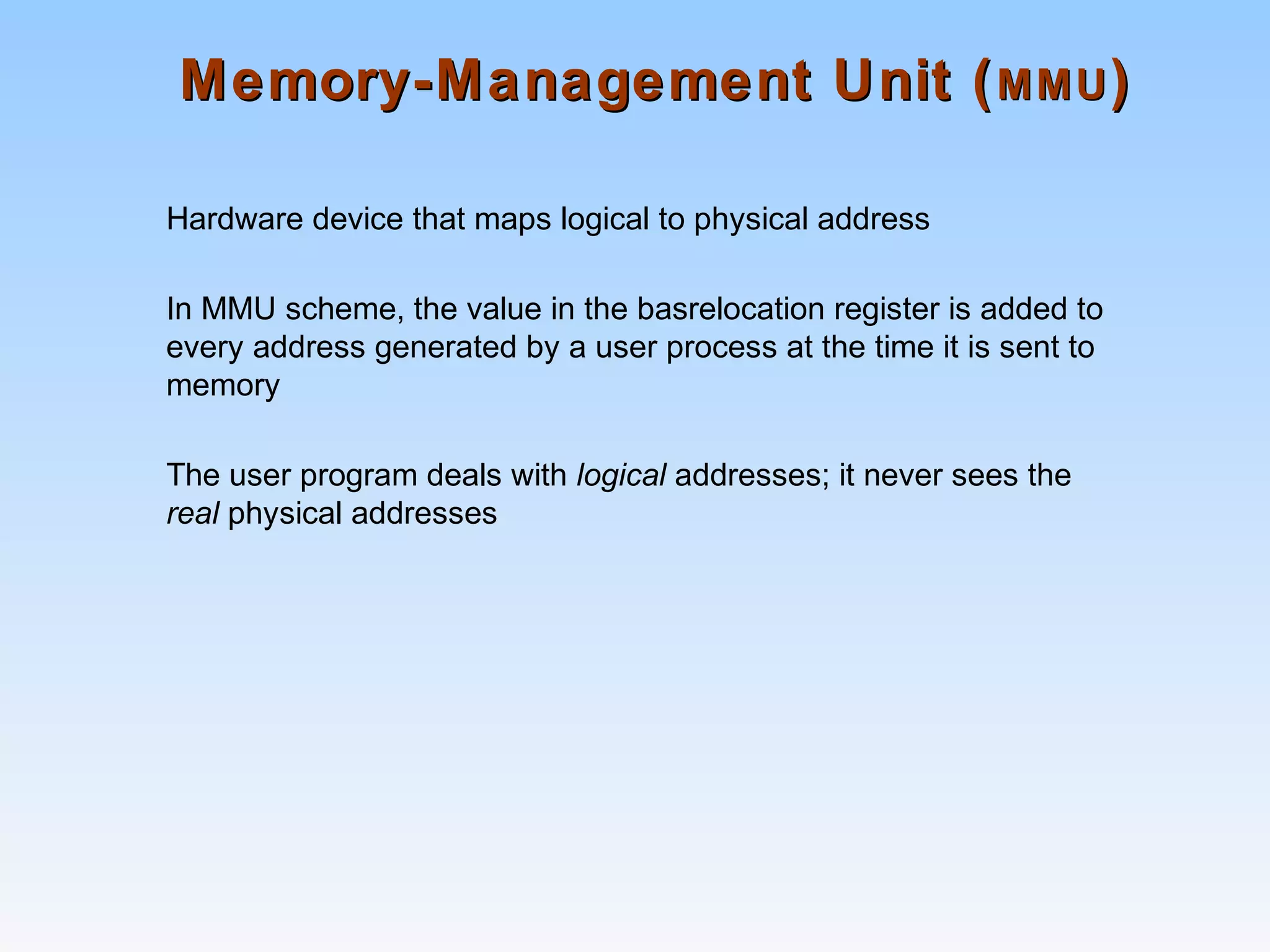 Memory-Management Unit (Memory-Management Unit (MMUMMU))
Hardware device that maps logical to physical address
In MMU scheme, the value in the basrelocation register is added to
every address generated by a user process at the time it is sent to
memory
The user program deals with logical addresses; it never sees the
real physical addresses
 