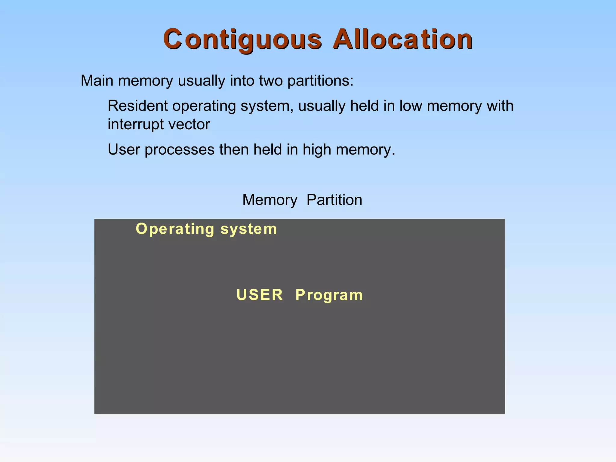 Contiguous AllocationContiguous Allocation
Main memory usually into two partitions:
Resident operating system, usually held in low memory with
interrupt vector
User processes then held in high memory.
Memory Partition
Operating system
USER Program
 