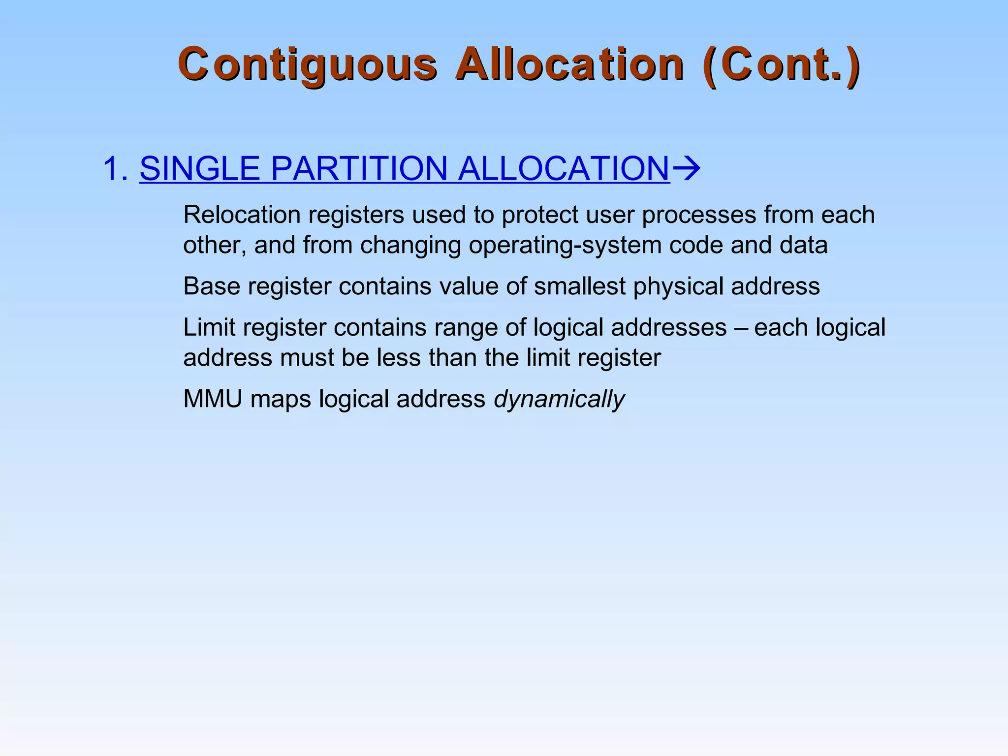 Contiguous Allocation (Cont.)Contiguous Allocation (Cont.)
1. SINGLE PARTITION ALLOCATION
Relocation registers used to protect user processes from each
other, and from changing operating-system code and data
Base register contains value of smallest physical address
Limit register contains range of logical addresses – each logical
address must be less than the limit register
MMU maps logical address dynamically
 